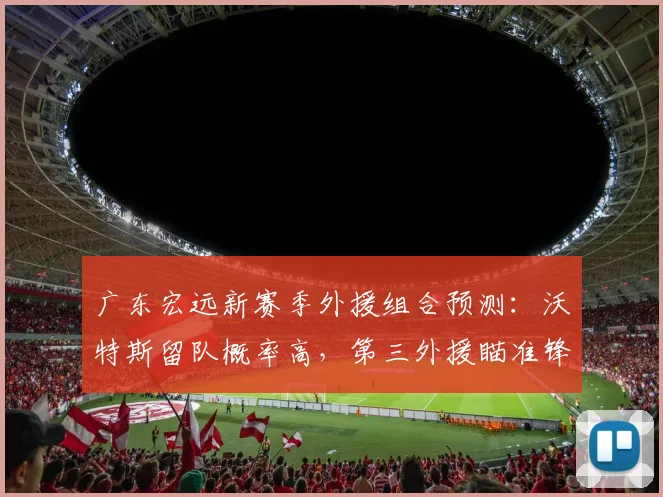 广东宏远新赛季外援组合预测：沃特斯留队概率高，第三外援瞄准锋线