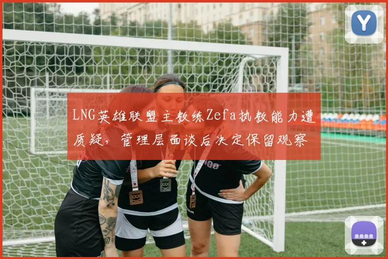 LNG英雄联盟主教练Zefa执教能力遭质疑,管理层面谈后决定保留观察