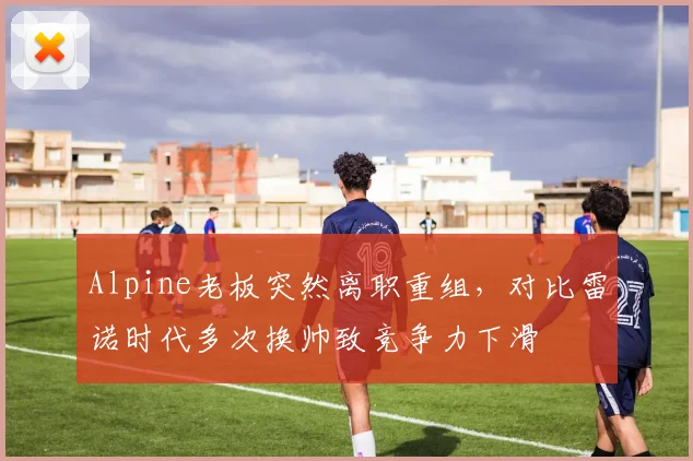 Alpine老板突然离职重组,对比雷诺时代多次换帅致竞争力下滑