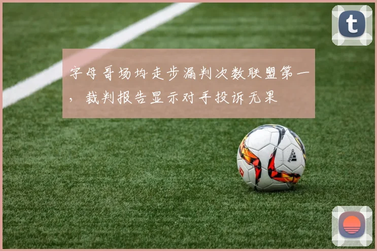 字母哥场均走步漏判次数联盟第一,裁判报告显示对手投诉无果