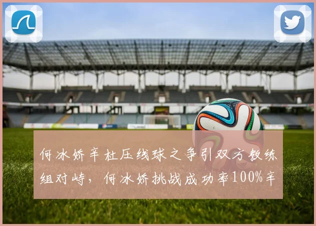 何冰娇辛杜压线球之争引双方教练组对峙,何冰娇挑战成功率100%辛杜0%